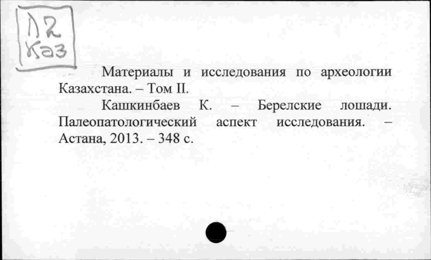 ﻿hz
КаЗ
Материалы и исследования по археологии Казахстана. - Том II.
Кашкинбаев К. - Берелские лошади. Палеопатологический аспект исследования. -Астана, 2013. - 348 с.